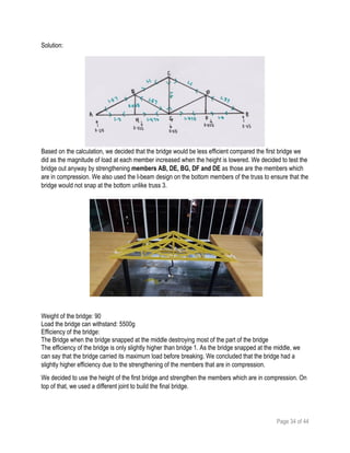 Page 34 of 44
Solution:
Based on the calculation, we decided that the bridge would be less efficient compared the first bridge we
did as the magnitude of load at each member increased when the height is lowered. We decided to test the
bridge out anyway by strengthening members AB, DE, BG, DF and DE as those are the members which
are in compression. We also used the I-beam design on the bottom members of the truss to ensure that the
bridge would not snap at the bottom unlike truss 3.
Weight of the bridge: 90
Load the bridge can withstand: 5500g
Efficiency of the bridge:
The Bridge when the bridge snapped at the middle destroying most of the part of the bridge
The efficiency of the bridge is only slightly higher than bridge 1. As the bridge snapped at the middle, we
can say that the bridge carried its maximum load before breaking. We concluded that the bridge had a
slightly higher efficiency due to the strengthening of the members that are in compression.
We decided to use the height of the first bridge and strengthen the members which are in compression. On
top of that, we used a different joint to build the final bridge.
 