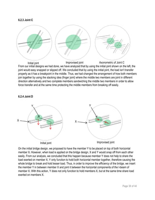 Page 38 of 44
6.2.3 Joint C
From our initial designs we had done, we have analyzed that by using the initial joint shown on the left, the
joint would easy snapped or slipped off. We concluded that by using the initial joint, the load isn’t transfer
properly as it has a breakpoint in the middle. Thus, we had changed the arrangement of how both members
join together by using the stacking idea (finger joint) where the middle two members are joint in different
direction alternatively and two complete members sandwiching the middle two members in order to allow
force transfer and at the same time protecting the middle members from breaking off easily.
6.2.4 Joint D
On the initial bridge design, we proposed to have the member Y to be placed on top of both horizontal
member X. However, when load is applied on the bridge design, X and Y would snap off from each other
easily. From our analysis, we concluded that this happen because member Y does not help to share the
load exerted on member X, Y only function to hold both horizontal member together, therefore causing the
whole bridge to break and hold lesser load. Thus, in order to improve the efficiency of the bridge, we insert
the member Y in between member X and joint it between the horizontal components of the I-beam of
member X. With this action, Y does not only function to hold members X, but at the same time share load
exerted on members X.
Improvised joint Axonometric of Joint CInitial joint
Initial joint Improvised joint
X
Y
X
Y
 