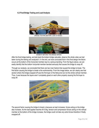 Page 39 of 44
6.3 Final Bridge Testing and Load Analysis
After the final bridge testing, we took back the broken bridge calculate, observe the whole video we had
taken during the testing and analyzed it. In the end, we have concluded that in this final design the failure
occurs at the bottom of the horizontal member due to a serious bending. From the figure above, we can
easily identify that the bottom horizontal member bended seriously that causes the bridge to snap off.
Through our analysis, we concluded that there are two main factors that caused the bridge to break. The
first factor causing the bridge to break is the workmanship. From the image below, we can clearly see that
section where the bridge snapped off was the first layer of the fettuccine but not the whole vertical member.
Thus, it was because the layers aren’t completely glued on each other properly causing the first layer to
snap off.
The second factor causing the bridge to break is because as load increases, forces acting on the bridge
also increase. As the load applied reaches till 5.5kg, tension and compression forces acting on the vertical
member at the bottom of the bridge increase, the bridge could not take any extra forces therefore it finally
snapped off.
BRIDGE TESTING BEFORE LOAD IS ADDED.
MOMENT BEFORE THE BRIDGE BROKE.
 
