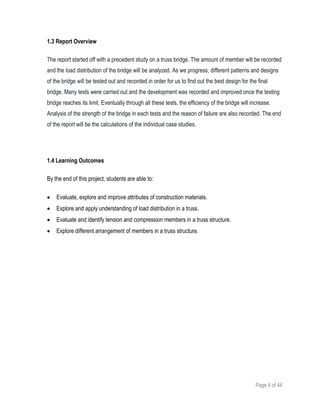 Page 4 of 44
1.3 Report Overview
The report started off with a precedent study on a truss bridge. The amount of member will be recorded
and the load distribution of the bridge will be analyzed. As we progress, different patterns and designs
of the bridge will be tested out and recorded in order for us to find out the best design for the final
bridge. Many tests were carried out and the development was recorded and improved once the testing
bridge reaches its limit. Eventually through all these tests, the efficiency of the bridge will increase.
Analysis of the strength of the bridge in each tests and the reason of failure are also recorded. The end
of the report will be the calculations of the individual case studies.
1.4 Learning Outcomes
By the end of this project, students are able to:
 Evaluate, explore and improve attributes of construction materials.
 Explore and apply understanding of load distribution in a truss.
 Evaluate and identify tension and compression members in a truss structure.
 Explore different arrangement of members in a truss structure.
 