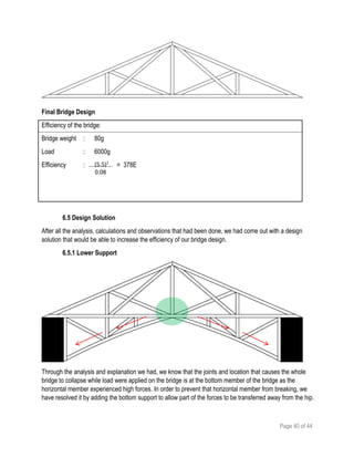 Page 40 of 44
Final Bridge Design
Efficiency of the bridge:
Bridge weight : 80g
Load : 6000g
Efficiency : = 378E
6.5 Design Solution
After all the analysis, calculations and observations that had been done, we had come out with a design
solution that would be able to increase the efficiency of our bridge design.
6.5.1 Lower Support
Through the analysis and explanation we had, we know that the joints and location that causes the whole
bridge to collapse while load were applied on the bridge is at the bottom member of the bridge as the
horizontal member experienced high forces. In order to prevent that horizontal member from breaking, we
have resolved it by adding the bottom support to allow part of the forces to be transferred away from the hip.
(5.5)
0.08
2
 