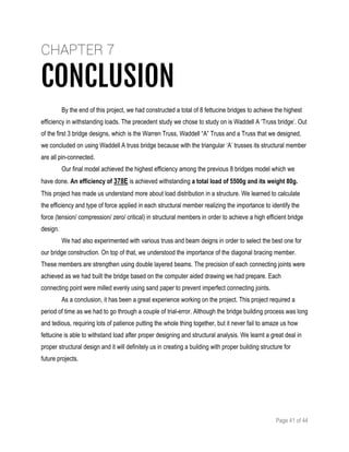 Page 41 of 44
CHAPTER 7
CONCLUSION
By the end of this project, we had constructed a total of 8 fettucine bridges to achieve the highest
efficiency in withstanding loads. The precedent study we chose to study on is Waddell A ‘Truss bridge’. Out
of the first 3 bridge designs, which is the Warren Truss, Waddell “A” Truss and a Truss that we designed,
we concluded on using Waddell A truss bridge because with the triangular ‘A’ trusses its structural member
are all pin-connected.
Our final model achieved the highest efficiency among the previous 8 bridges model which we
have done. An efficiency of 378E is achieved withstanding a total load of 5500g and its weight 80g.
This project has made us understand more about load distribution in a structure. We learned to calculate
the efficiency and type of force applied in each structural member realizing the importance to identify the
force (tension/ compression/ zero/ critical) in structural members in order to achieve a high efficient bridge
design.
We had also experimented with various truss and beam deigns in order to select the best one for
our bridge construction. On top of that, we understood the importance of the diagonal bracing member.
These members are strengthen using double layered beams. The precision of each connecting joints were
achieved as we had built the bridge based on the computer aided drawing we had prepare. Each
connecting point were milled evenly using sand paper to prevent imperfect connecting joints.
As a conclusion, it has been a great experience working on the project. This project required a
period of time as we had to go through a couple of trial-error. Although the bridge building process was long
and tedious, requiring lots of patience putting the whole thing together, but it never fail to amaze us how
fettucine is able to withstand load after proper designing and structural analysis. We learnt a great deal in
proper structural design and it will definitely us in creating a building with proper building structure for
future projects.
 