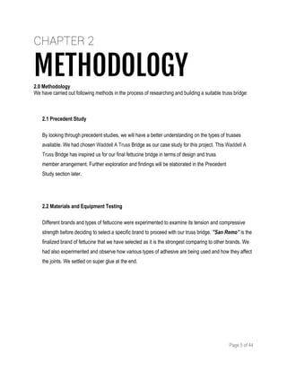 Page 5 of 44
CHAPTER 2
METHODOLOGY2.0 Methodology
We have carried out following methods in the process of researching and building a suitable truss bridge:
2.1 Precedent Study
By looking through precedent studies, we will have a better understanding on the types of trusses
available. We had chosen Waddell A Truss Bridge as our case study for this project. This Waddell A
Truss Bridge has inspired us for our final fettucine bridge in terms of design and truss
member arrangement. Further exploration and findings will be elaborated in the Precedent
Study section later.
2.2 Materials and Equipment Testing
Different brands and types of fettuccine were experimented to examine its tension and compressive
strength before deciding to select a specific brand to proceed with our truss bridge. ”San Remo” is the
finalized brand of fettucine that we have selected as it is the strongest comparing to other brands. We
had also experimented and observe how various types of adhesive are being used and how they affect
the joints. We settled on super glue at the end.
 