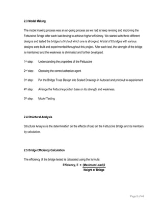 Page 6 of 44
2.3 Model Making
The model making process was an on-going process as we had to keep revising and improving the
Fettuccine Bridge after each load testing to achieve higher efficiency. We started with three different
designs and tested the bridges to find out which one is strongest. A total of 8 bridges with various
designs were built and experimented throughout this project. After each test, the strength of the bridge
is maintained and the weakness is eliminated and further developed.
1st step: Understanding the properties of the Fettuccine
2nd step: Choosing the correct adhesive agent
3rd step: Put the Bridge Truss Design into Scaled Drawings in Autocad and print out to experiement
4th step: Arrange the Fettucine position base on its strength and weakness.
5th step: Model Testing
2.4 Structural Analysis
Structural Analysis is the determination on the effects of load on the Fettuccine Bridge and its members
by calculation.
2.5 Bridge Efficiency Calculation
The efficiency of the bridge tested is calculated using the formula:
Efficiency, E = (Maximum Load)2
Weight of Bridge
 