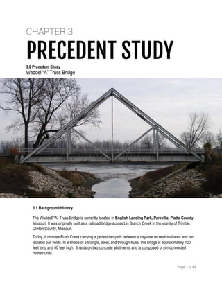 Page 7 of 44
CHAPTER 3
PRECEDENT STUDY3.0 Precedent Study
Waddel “A” Truss Bridge
3.1 Background History
The Waddell “A” Truss Bridge is currently located in English Landing Park, Parkville, Platte County,
Missouri. It was originally built as a railroad bridge across Lin Branch Creek in the vicinity of Trimble,
Clinton County, Missouri.
Today, it crosses Rush Creek carrying a pedestrian path between a day-use recreational area and two
isolated ball fields. In a shape of a triangle, steel, and through-truss, this bridge is approximately 100
feet long and 40 feet high. It rests on two concrete abutments and is composed of pin-connected
riveted units.
 
