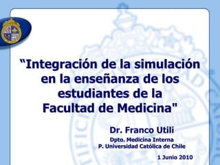 “Integración de la simulación en la enseñanza de los estudiantes de la  Facultad de Medicina" Dr. Franco Utili Dpto. Medicina InternaP. Universidad Católica de Chile 1 Junio 2010 