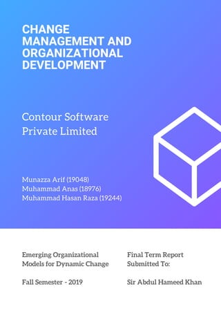 CHANGE
MANAGEMENT AND
ORGANIZATIONAL
DEVELOPMENT
Contour Software
Private Limited
Munazza Arif (19048)
Muhammad Anas (18976)
Muhammad Hasan Raza (19244)
Emerging Organizational
Models for Dynamic Change
Fall Semester  - 2019
Final Term Report
Submitted To:
Sir Abdul Hameed Khan
 