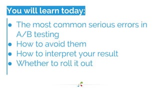You will learn today:
● The most common serious errors in
A/B testing
● How to avoid them
● How to interpret your result
● Whether to roll it out
 