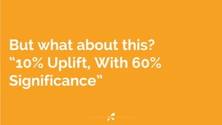 But what about this?
“10% Uplift, With 60%
Significance”
 