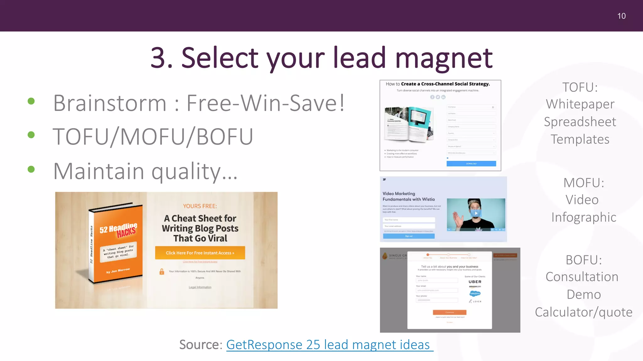 10
3. Select your lead magnet
• Brainstorm : Free-Win-Save!
• TOFU/MOFU/BOFU
• Maintain quality…
Source: GetResponse 25 lead magnet ideas
TOFU:
Whitepaper
Spreadsheet
Templates
MOFU:
Video
Infographic
BOFU:
Consultation
Demo
Calculator/quote
 