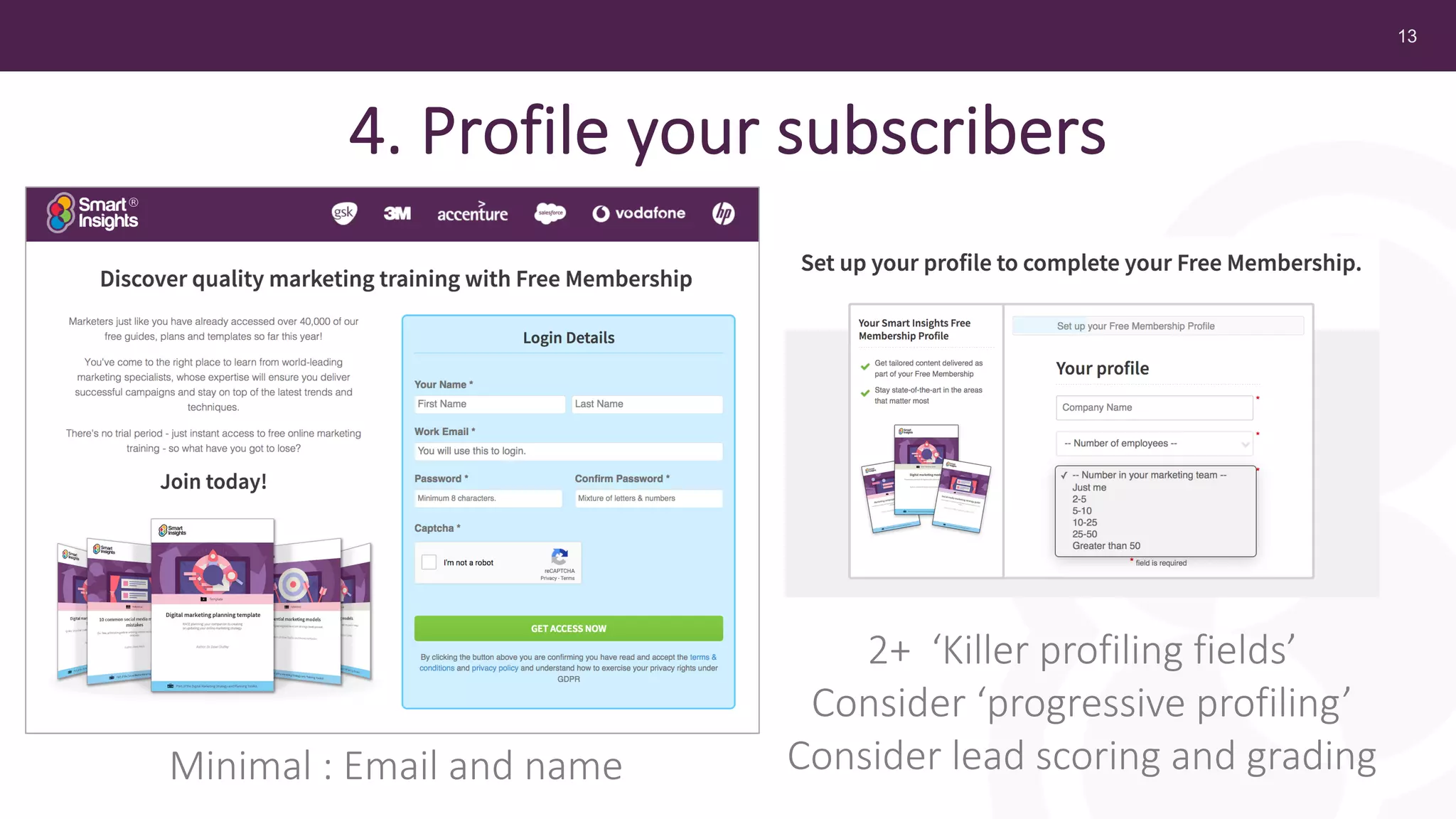 13
4. Profile your subscribers
Minimal : Email and name
2+ ‘Killer profiling fields’
Consider ‘progressive profiling’
Consider lead scoring and grading
 