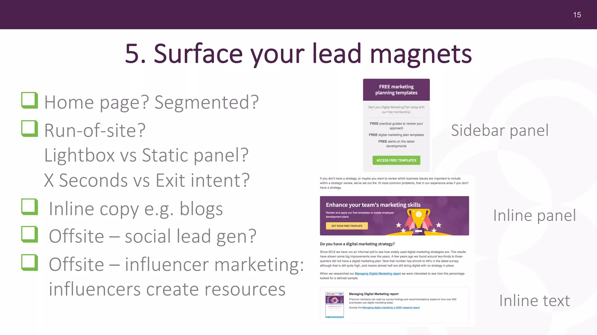 15
5. Surface your lead magnets
q Home page? Segmented?
q Run-of-site?
Lightbox vs Static panel?
X Seconds vs Exit intent?
q Inline copy e.g. blogs
q Offsite – social lead gen?
q Offsite – influencer marketing:
influencers create resources
Sidebar panel
Inline panel
Inline text
 
