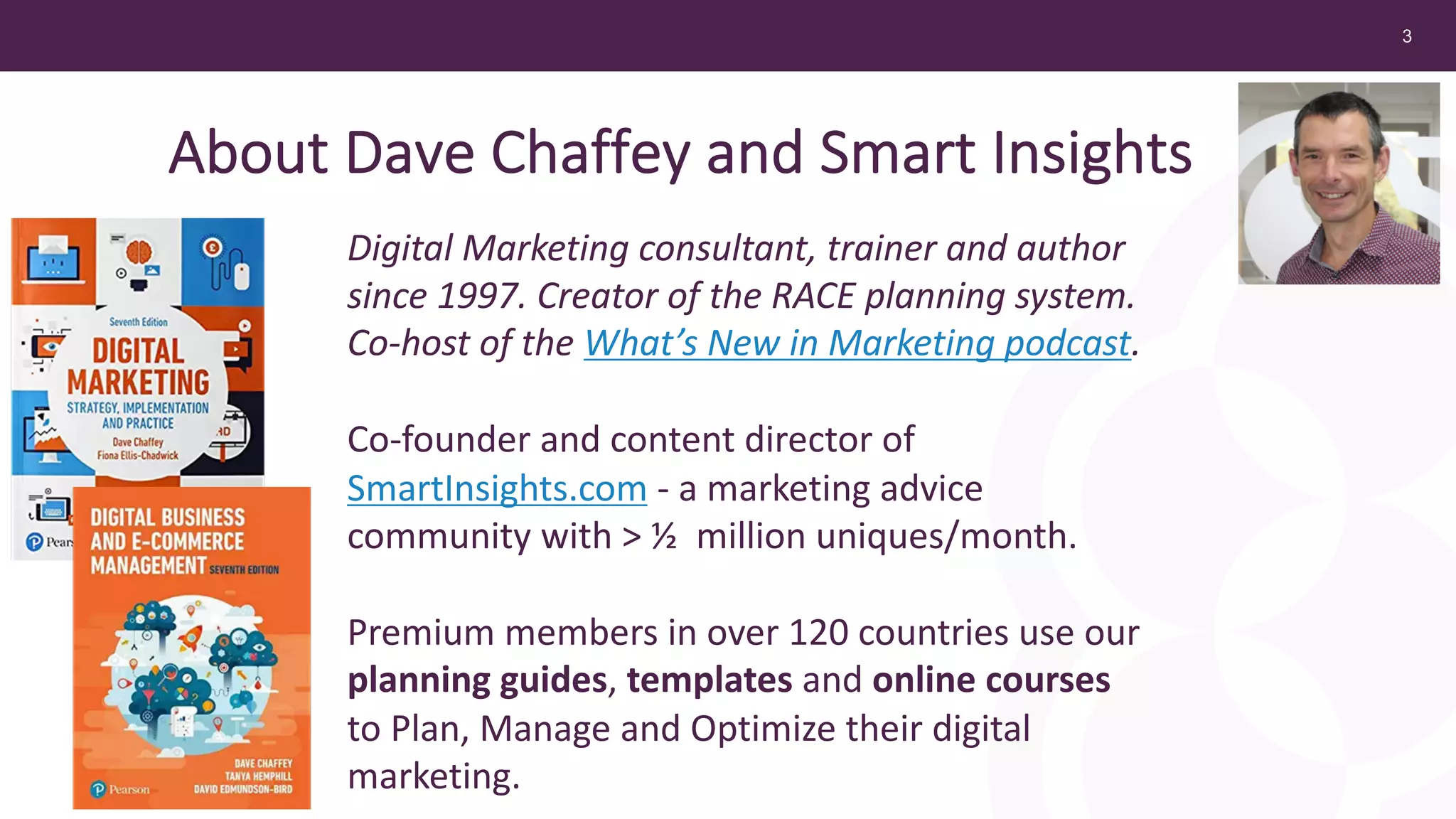 3
Digital Marketing consultant, trainer and author
since 1997. Creator of the RACE planning system.
Co-host of the What’s New in Marketing podcast.
Co-founder and content director of
SmartInsights.com - a marketing advice
community with > ½ million uniques/month.
Premium members in over 120 countries use our
planning guides, templates and online courses
to Plan, Manage and Optimize their digital
marketing.
About Dave Chaffey and Smart Insights
 