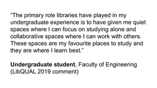 “The primary role libraries have played in my
undergraduate experience is to have given me quiet
spaces where I can focus on studying alone and
collaborative spaces where I can work with others.
These spaces are my favourite places to study and
they are where I learn best.”
Undergraduate student, Faculty of Engineering
(LibQUAL 2019 comment)
 