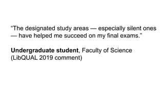 “The designated study areas — especially silent ones
— have helped me succeed on my final exams.”
Undergraduate student, Faculty of Science
(LibQUAL 2019 comment)
 