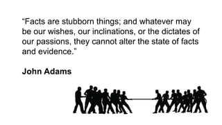 “Facts are stubborn things; and whatever may
be our wishes, our inclinations, or the dictates of
our passions, they cannot alter the state of facts
and evidence.”
John Adams
 