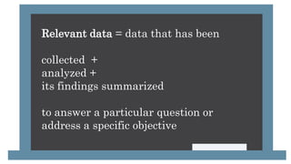Relevant data = data that has been
collected +
analyzed +
its findings summarized
to answer a particular question or
address a specific objective
 