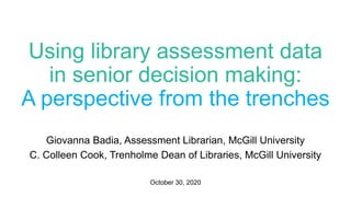 Using library assessment data
in senior decision making:
A perspective from the trenches
Giovanna Badia, Assessment Librarian, McGill University
C. Colleen Cook, Trenholme Dean of Libraries, McGill University
October 30, 2020
 