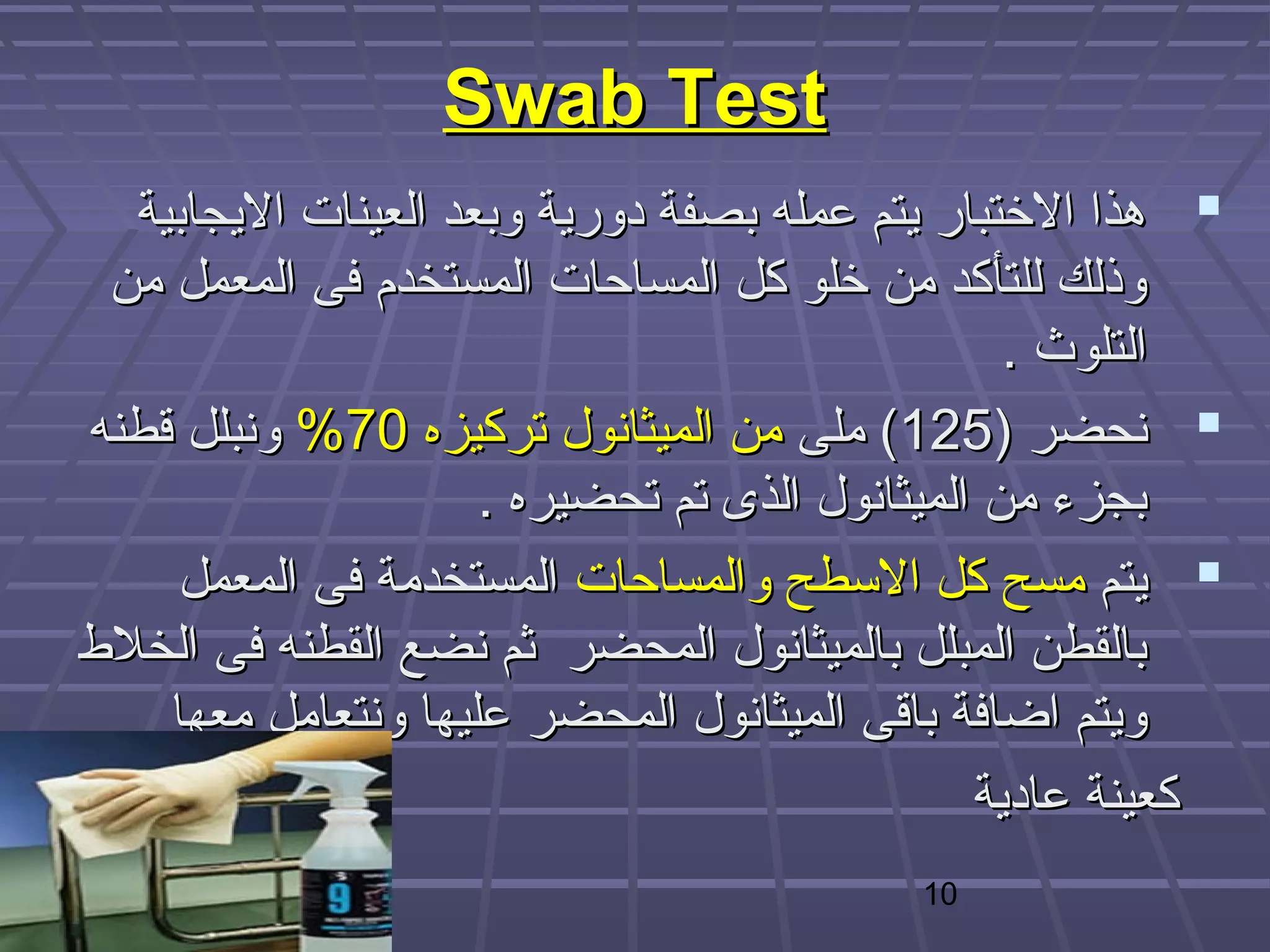 ‫‪Swab Test‬‬
   ‫‪ ‬هذا الختبار يتم عمله بصفة دورية وبعد العينات اليجابية‬
  ‫وذلك للتأكد من خلو كل المساحات المستخدم فى المعمل من‬
                                                  ‫التلوث .‬
 ‫‪ ‬نحضر )521( ملى من الميثانول تركيزه 07% ونبلل قطنه‬
                      ‫بجزء من الميثانول الذى تم تحضيره .‬
      ‫‪ ‬يتم مسح كل البسطح والمساحات المستخدمة فى المعمل‬
‫بالقطن المبلل بالميثانول المحضر ثم نضع القطنه فى الخل ط‬
     ‫ويتم اضافة باقى الميثانول المحضر عليها ونتعامل معها‬
                                                ‫كعينة عادية‬
                                           ‫01‬
 
