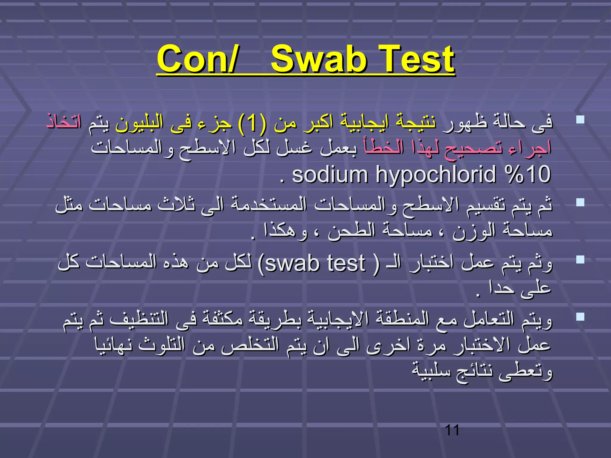 ‫‪Con/ Swab Test‬‬
‫فى حالة ظهور نتيجة ايجابية اكبر من )1( هجزء فى البليون يتم اتخاذ‬     ‫‪‬‬
      ‫اهجراء تصحيح لهذا الخطأ بعمل غسل لكل البسطح والمساحات‬
                               ‫01% ‪. sodium hypochlorid‬‬
 ‫ثم يتم تقسيم البسطح والمساحات المستخدمة الى ثلث مساحات مثل‬          ‫‪‬‬
                           ‫مساحة الوزن ، مساحة الطحن ، وهكذا .‬
  ‫وثم يتم عمل اختبار الـ ) ‪ (swab test‬لكل من هذه المساحات كل‬         ‫‪‬‬
                                                         ‫على حدا .‬
  ‫ويتم التعامل مع المنطقة اليجابية بطريقة مكثفة فى التنظيف ثم يتم‬    ‫‪‬‬
       ‫عمل الختبار مرة اخرى الى ان يتم التخلص من التلوث نهائيا‬
                                                ‫وتعطى نتائج بسلبية‬

                                                   ‫11‬
 