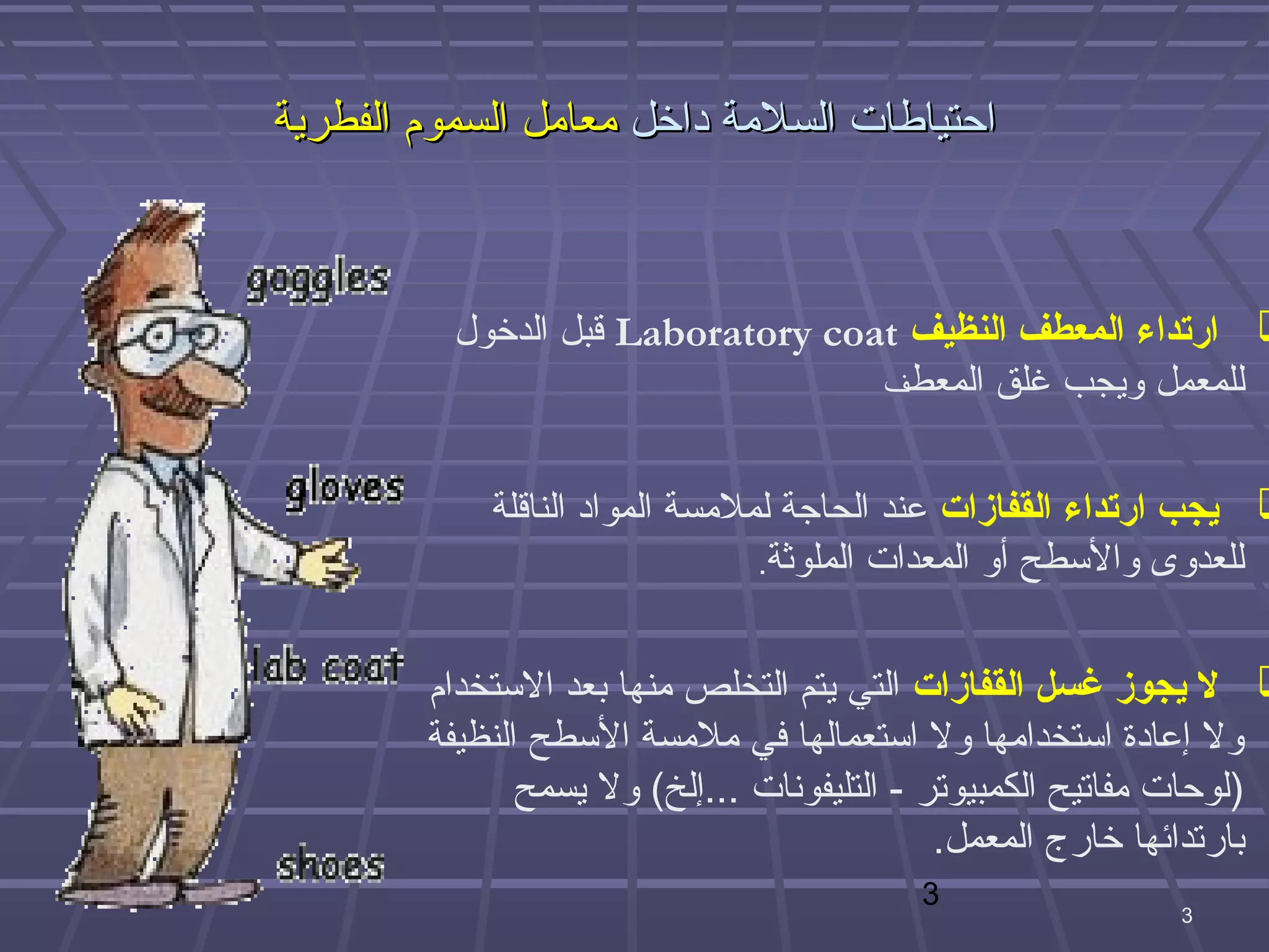 ‫احتياطات السلمة داخل معامل السموم الفطرية‬



          ‫‪ ‬ارتداء المعطف النظيف ‪ Laboratory coat‬قبل الدخول‬
                                   ‫للمعمل ويجب غلق المعطف‬



            ‫‪ ‬يجب ارتداء القفازات عند الحاهجة لملمسة المواد الناقلة‬
                                ‫للعدوى والبسطح أو المعدات الملوثة.‬



        ‫‪ ‬ل يجوز غسل القفازات التي يتم التخلص منها بعد البستخدام‬
        ‫ول إعادة ابستخدامها ول ابستعمالها في ملمسة البسطح النظيفة‬
               ‫)لوحات مفاتيح الكمبيوتر - التليفونات ...إلخ( ول يسمح‬
                                             ‫بارتدائها خارج المعمل.‬
                                         ‫3‬
                                                           ‫3‬
 