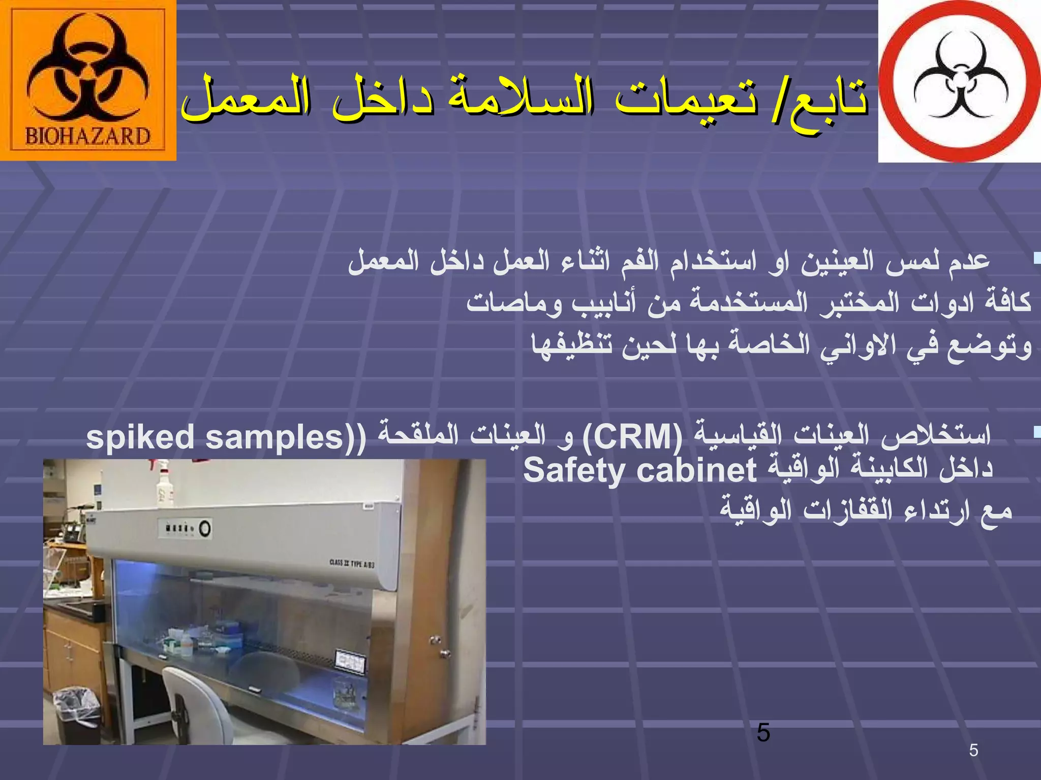 ‫تابع/ تعيمات السلمة داخل المعمل‬

                  ‫‪ ‬عدم لمس العينين او استخدام الفم اثناء العمل اداخل المعمل‬
                           ‫كافة اادوات المختبر المستخدمة من أنابيب وماصات‬
                                  ‫وتوضع في الواني الخاصة بها لحين تنظيفها‬

‫‪ ‬استخل ص العينات القياسية )‪ (CRM‬و العينات الملقحة ))‪spiked samples‬‬
                             ‫اداخل الكابينة الواقية ‪Safety cabinet‬‬
                                           ‫مع ارتداء القفازات الواقية‬




                                                   ‫5‬
                                                                     ‫5‬
 