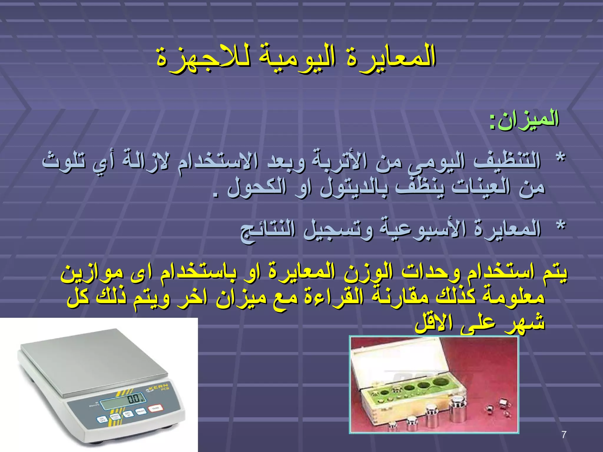 ‫المعايرة اليومية للهجهزة‬
                                               ‫الميزان:‬
‫* التنظيف اليومى من التربة وبعد الستخدام لزالة أي تلوث‬
                  ‫من العينات ينظف بالديتول او الكحول .‬
                    ‫* المعايرة السبوعية وتسجيل النتائج‬
 ‫يتم استخدام ووحدات الوزن المعايرة او باستخدام اى موازين‬
 ‫معلومة كذلك مقارنة القراءة مع ميزان اخر ويتم ذلك كل‬
                                       ‫شهر على القل‬


                                          ‫7‬
                                                          ‫7‬
 