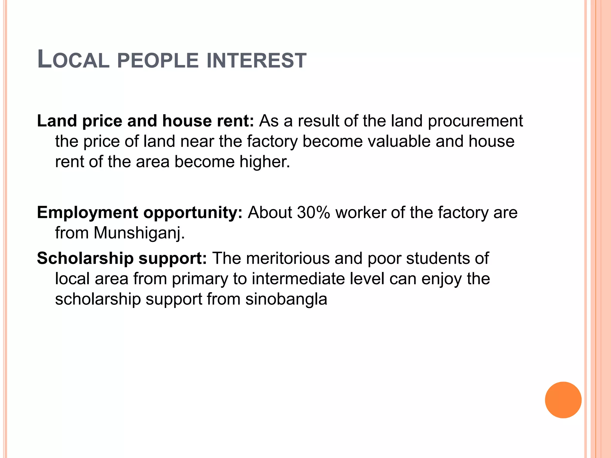 LOCAL PEOPLE INTEREST
Land price and house rent: As a result of the land procurement
the price of land near the factory become valuable and house
rent of the area become higher.
Employment opportunity: About 30% worker of the factory are
from Munshiganj.
Scholarship support: The meritorious and poor students of
local area from primary to intermediate level can enjoy the
scholarship support from sinobangla
 