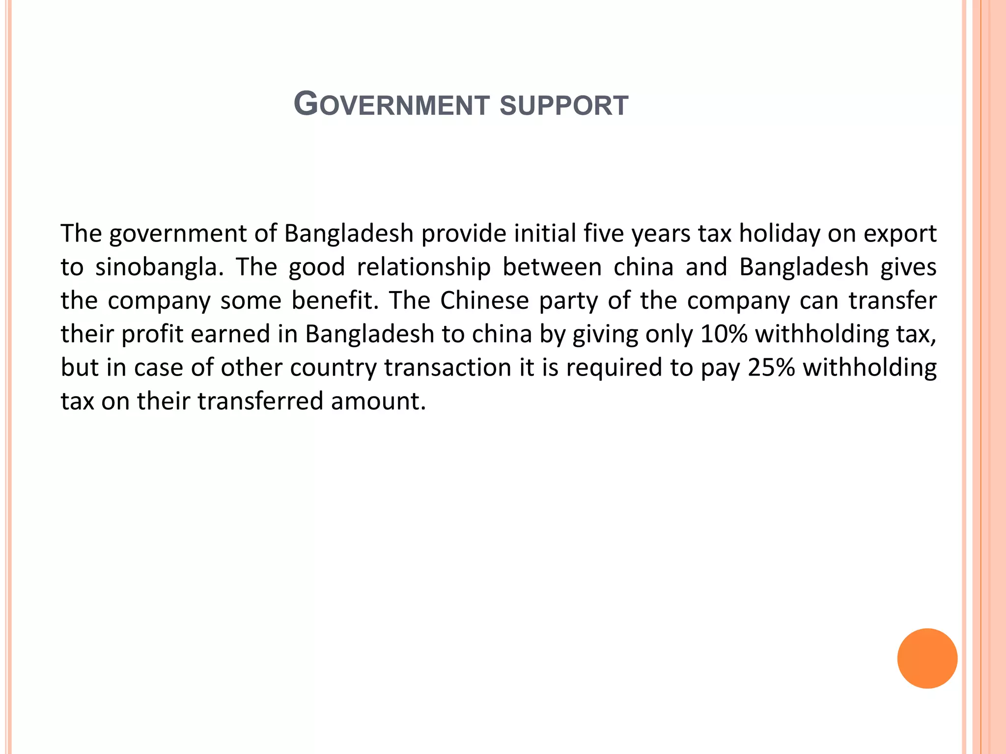 GOVERNMENT SUPPORT
The government of Bangladesh provide initial five years tax holiday on export
to sinobangla. The good relationship between china and Bangladesh gives
the company some benefit. The Chinese party of the company can transfer
their profit earned in Bangladesh to china by giving only 10% withholding tax,
but in case of other country transaction it is required to pay 25% withholding
tax on their transferred amount.
 