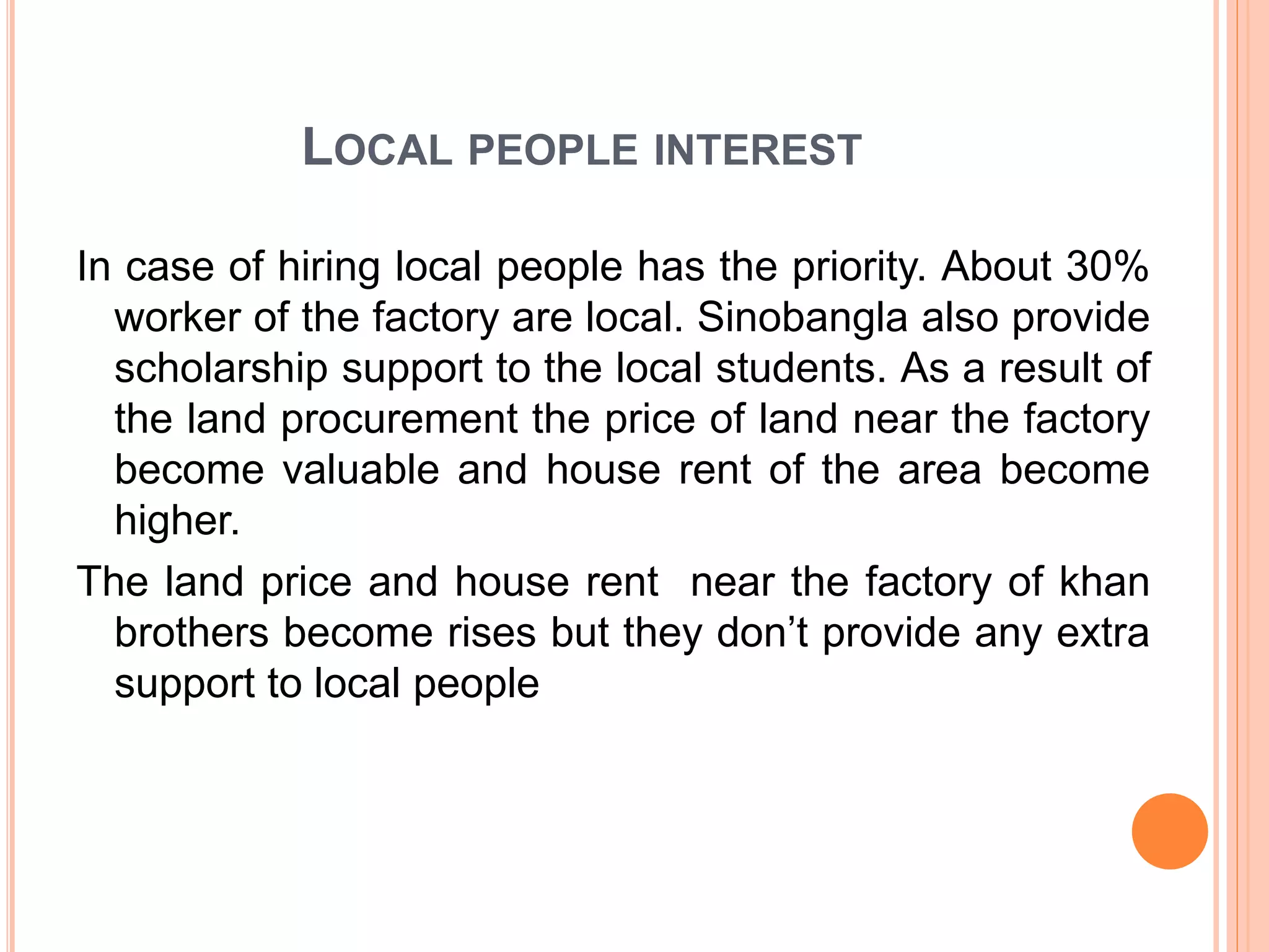 LOCAL PEOPLE INTEREST
In case of hiring local people has the priority. About 30%
worker of the factory are local. Sinobangla also provide
scholarship support to the local students. As a result of
the land procurement the price of land near the factory
become valuable and house rent of the area become
higher.
The land price and house rent near the factory of khan
brothers become rises but they don’t provide any extra
support to local people
 