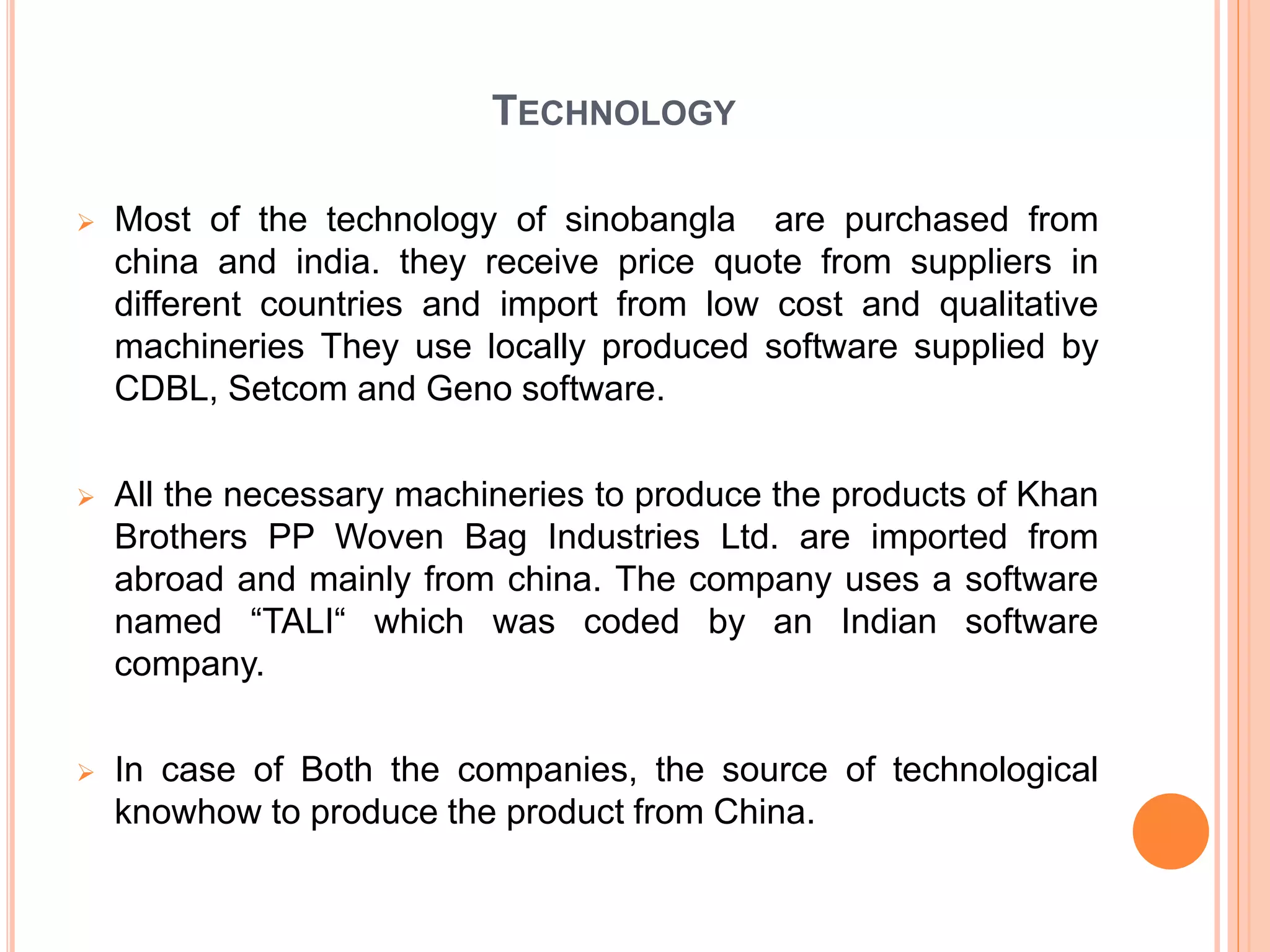 TECHNOLOGY
 Most of the technology of sinobangla are purchased from
china and india. they receive price quote from suppliers in
different countries and import from low cost and qualitative
machineries They use locally produced software supplied by
CDBL, Setcom and Geno software.
 All the necessary machineries to produce the products of Khan
Brothers PP Woven Bag Industries Ltd. are imported from
abroad and mainly from china. The company uses a software
named “TALI“ which was coded by an Indian software
company.
 In case of Both the companies, the source of technological
knowhow to produce the product from China.
 