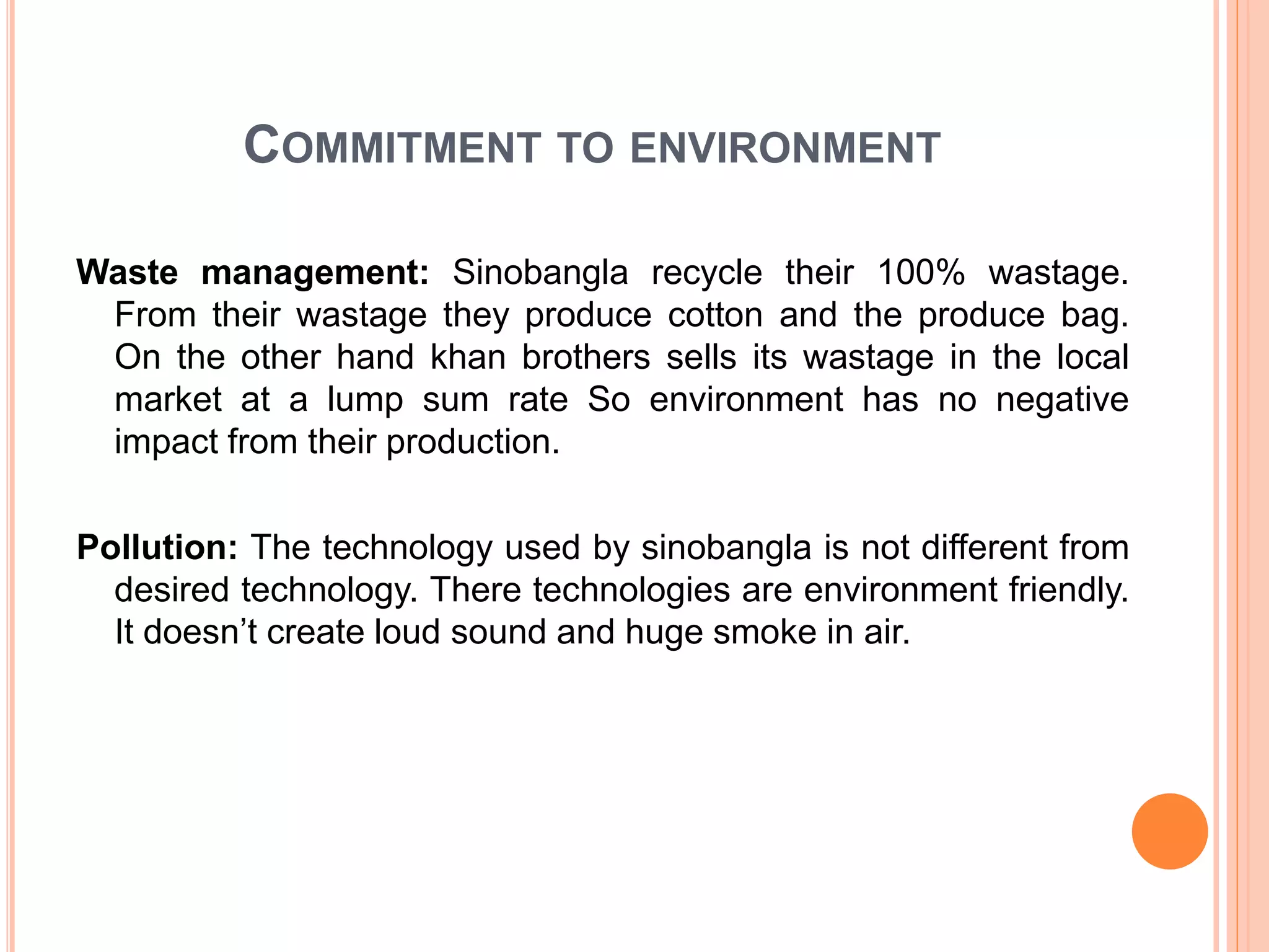 COMMITMENT TO ENVIRONMENT
Waste management: Sinobangla recycle their 100% wastage.
From their wastage they produce cotton and the produce bag.
On the other hand khan brothers sells its wastage in the local
market at a lump sum rate So environment has no negative
impact from their production.
Pollution: The technology used by sinobangla is not different from
desired technology. There technologies are environment friendly.
It doesn’t create loud sound and huge smoke in air.
 