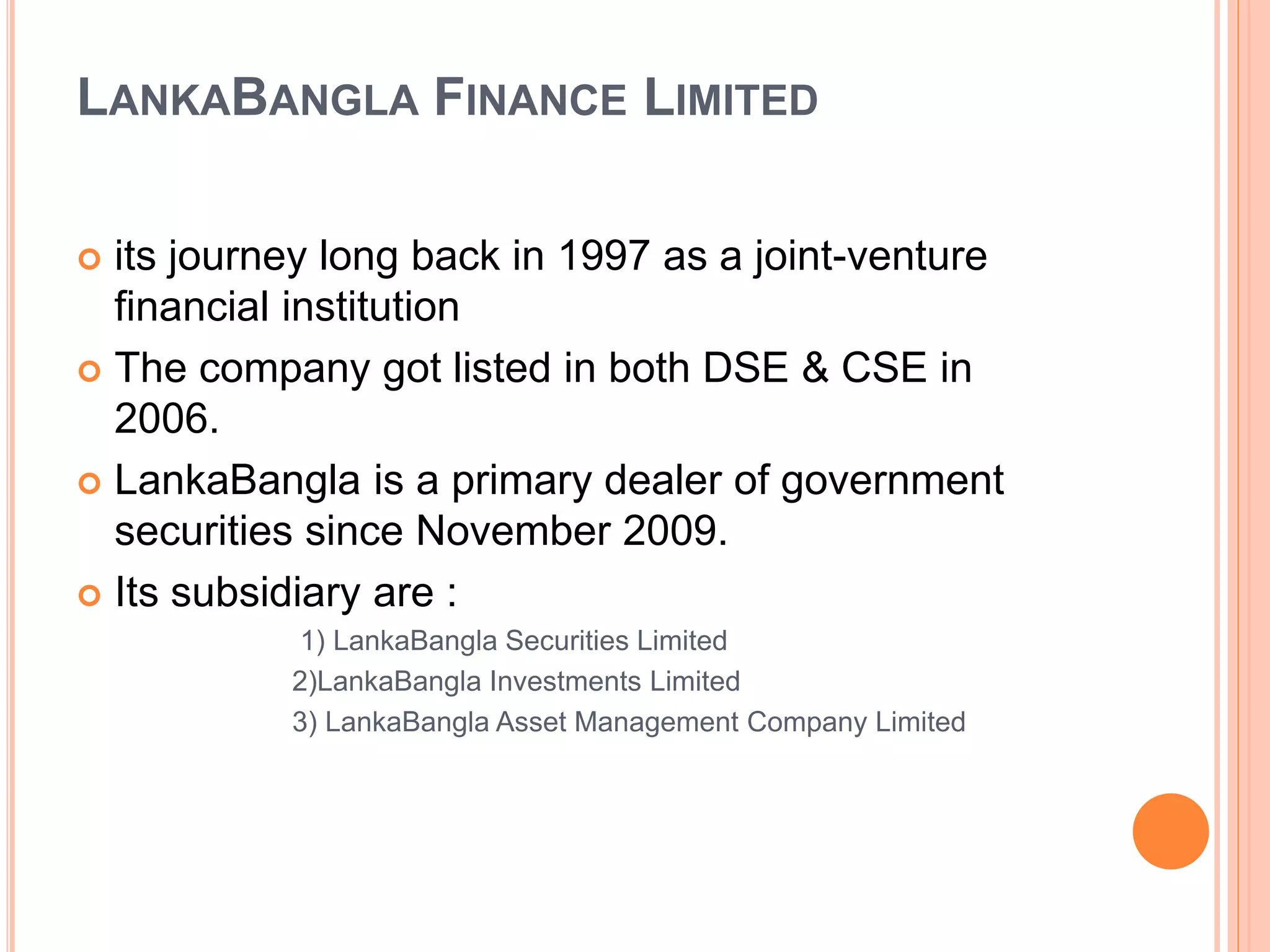 LANKABANGLA FINANCE LIMITED
 its journey long back in 1997 as a joint-venture
financial institution
 The company got listed in both DSE & CSE in
2006.
 LankaBangla is a primary dealer of government
securities since November 2009.
 Its subsidiary are :
1) LankaBangla Securities Limited
2)LankaBangla Investments Limited
3) LankaBangla Asset Management Company Limited
 