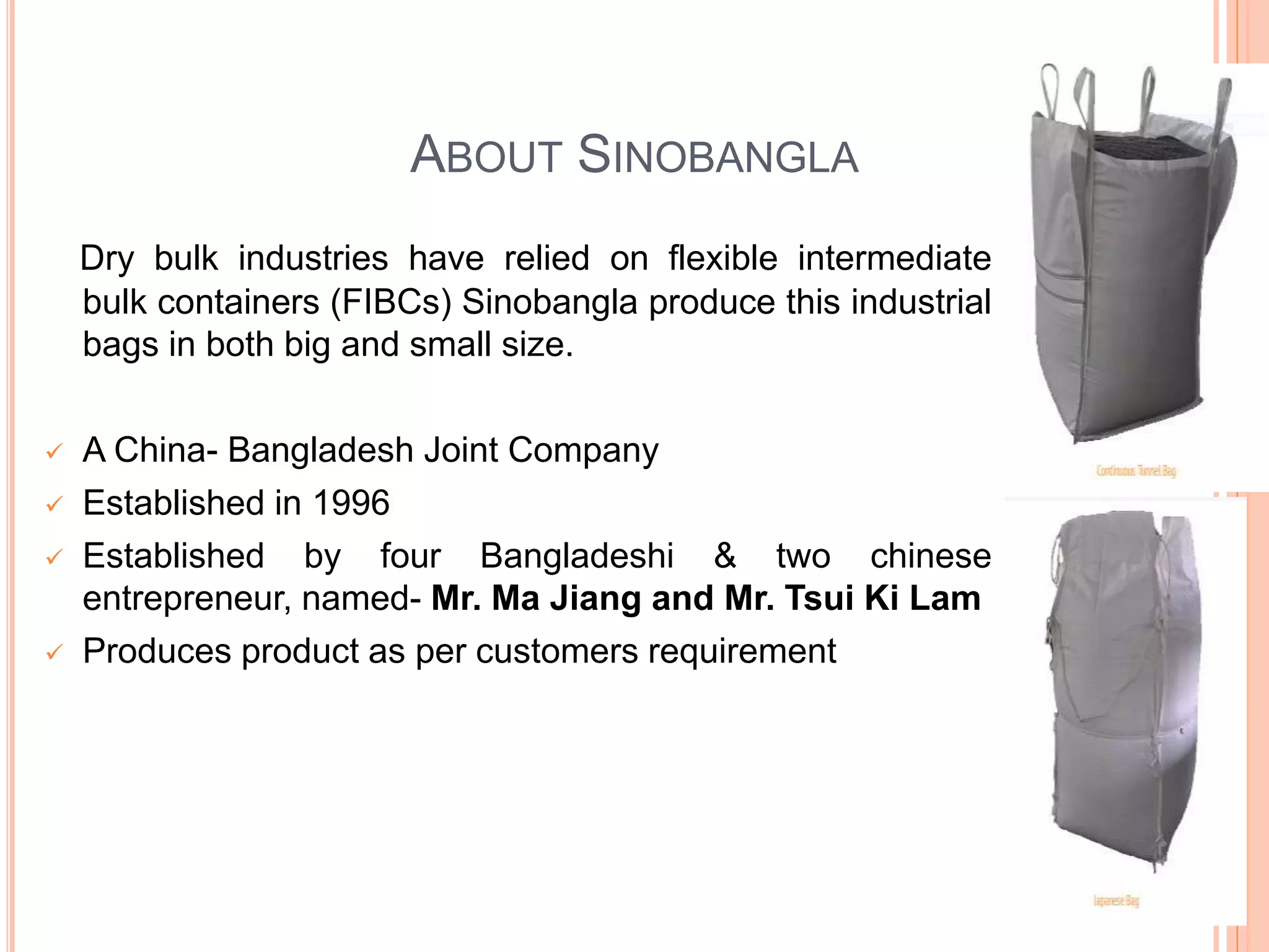 ABOUT SINOBANGLA
Dry bulk industries have relied on flexible intermediate
bulk containers (FIBCs) Sinobangla produce this industrial
bags in both big and small size.
 A China- Bangladesh Joint Company
 Established in 1996
 Established by four Bangladeshi & two chinese
entrepreneur, named- Mr. Ma Jiang and Mr. Tsui Ki Lam
 Produces product as per customers requirement
 