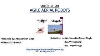 seminar on
AGILE AERIAL ROBOTS
Presented by: Abhinandan Singh
Roll no:1473640001
Department of mechanical Engineering
REC, Azamgarh(U.P)
Submitted to: Mr. Saurabh Kumar Singh
:Mr. Vivekanand
:Ms. Preeti Singh
 