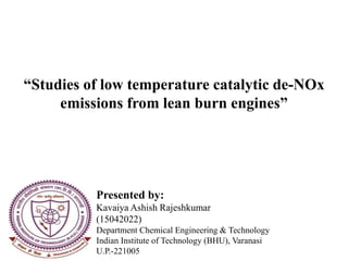 Presented by:
Kavaiya Ashish Rajeshkumar
(15042022)
Department Chemical Engineering & Technology
Indian Institute of Technology (BHU), Varanasi
U.P.-221005
“Studies of low temperature catalytic de-NOx
emissions from lean burn engines”
 