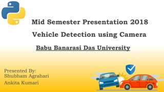 Mid Semester Presentation 2018
Vehicle Detection using Camera
Babu Banarasi Das University
Presented By:
Shubham Agrahari
Ankita Kumari
 