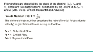 Froude Number (Fr): Fr=
𝑽
𝒈𝒉
This dimensionless number describes the ratio of inertial forces (due to
velocity) to gravitational forces acting on the flow.
Fr < 1: Subcritical Flow
Fr = 1: Critical Flow
Fr> 1: Supercritical Flow
Flow profiles are classified by the slope of the channel (𝑆𝑜), 𝑌𝑛, and
𝑌𝑐. There are five classifications designated by the letters M, S, C, H,
and A (Mild, Steep, Critical, Horizontal and Adverse)
 