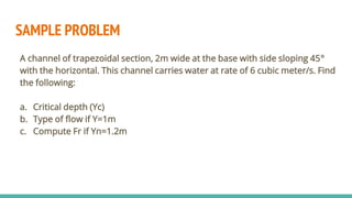 SAMPLE PROBLEM
A channel of trapezoidal section, 2m wide at the base with side sloping 45°
with the horizontal. This channel carries water at rate of 6 cubic meter/s. Find
the following:
a. Critical depth (Yc)
b. Type of flow if Y=1m
c. Compute Fr if Yn=1.2m
 