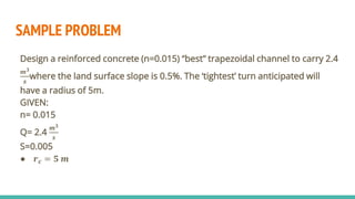 SAMPLE PROBLEM
Design a reinforced concrete (n=0.015) “best” trapezoidal channel to carry 2.4
𝒎𝟑
𝒔
where the land surface slope is 0.5%. The ‘tightest’ turn anticipated will
have a radius of 5m.
GIVEN:
n= 0.015
Q= 2.4
𝒎𝟑
𝒔
S=0.005
● 𝒓𝒄 = 𝟓 𝒎
 