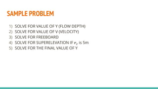 SAMPLE PROBLEM
1) SOLVE FOR VALUE OF Y (FLOW DEPTH)
2) SOLVE FOR VALUE OF V (VELOCITY)
3) SOLVE FOR FREEBOARD
4) SOLVE FOR SUPERELEVATION IF 𝒓𝒄 is 5m
5) SOLVE FOR THE FINAL VALUE OF Y
 