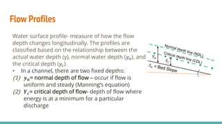 Flow Profiles
Water surface profile- measure of how the flow
depth changes longitudinally. The profiles are
classified based on the relationship between the
actual water depth (y), normal water depth (𝑦𝑛), and
the critical depth (𝑦𝑐).
• In a channel, there are two fixed depths:
(1) 𝒚𝒏= normal depth of flow – occur if flow is
uniform and steady (Manning’s equation)
(2) 𝒀𝒄= critical depth of flow- depth of flow where
energy is at a minimum for a particular
discharge
𝑌𝑛
𝑌𝑐
 