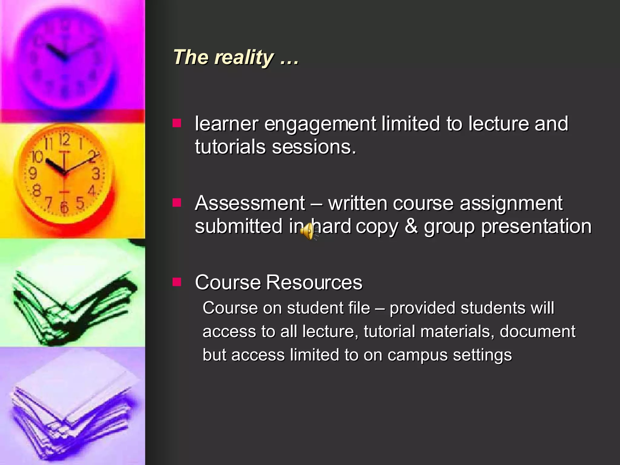 The reality … learner engagement limited to lecture and tutorials sessions. Assessment – written course assignment submitted in hard copy & group presentation  Course Resources Course on student file – provided students will access to all lecture, tutorial materials, document but access limited to on campus settings 