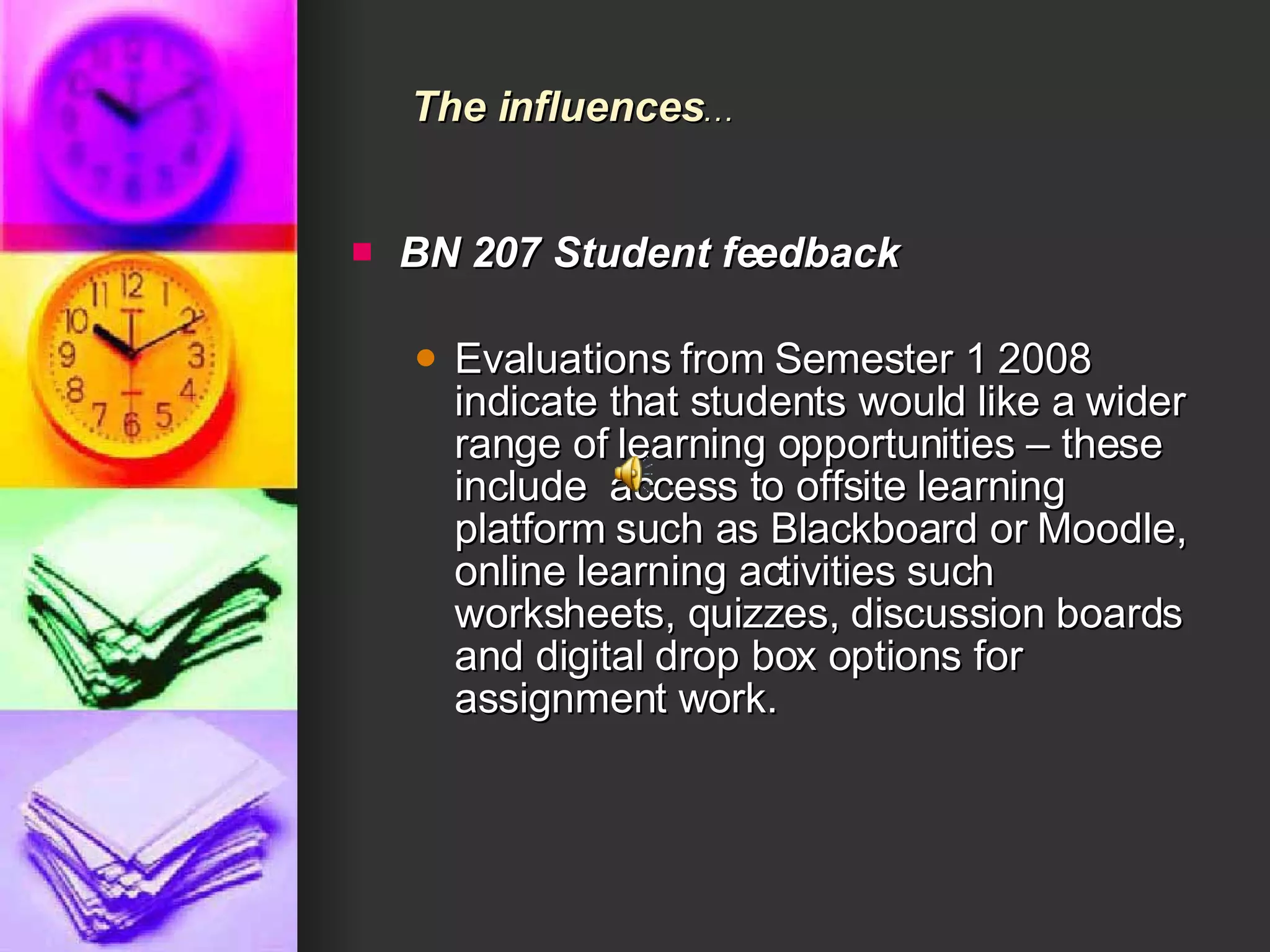 BN 207 Student feedback Evaluations from Semester 1 2008 indicate that students would like a wider range of learning opportunities – these include  access to offsite learning platform such as Blackboard or Moodle, online learning activities such worksheets, quizzes, discussion boards and digital drop box options for assignment work.  The influences … 