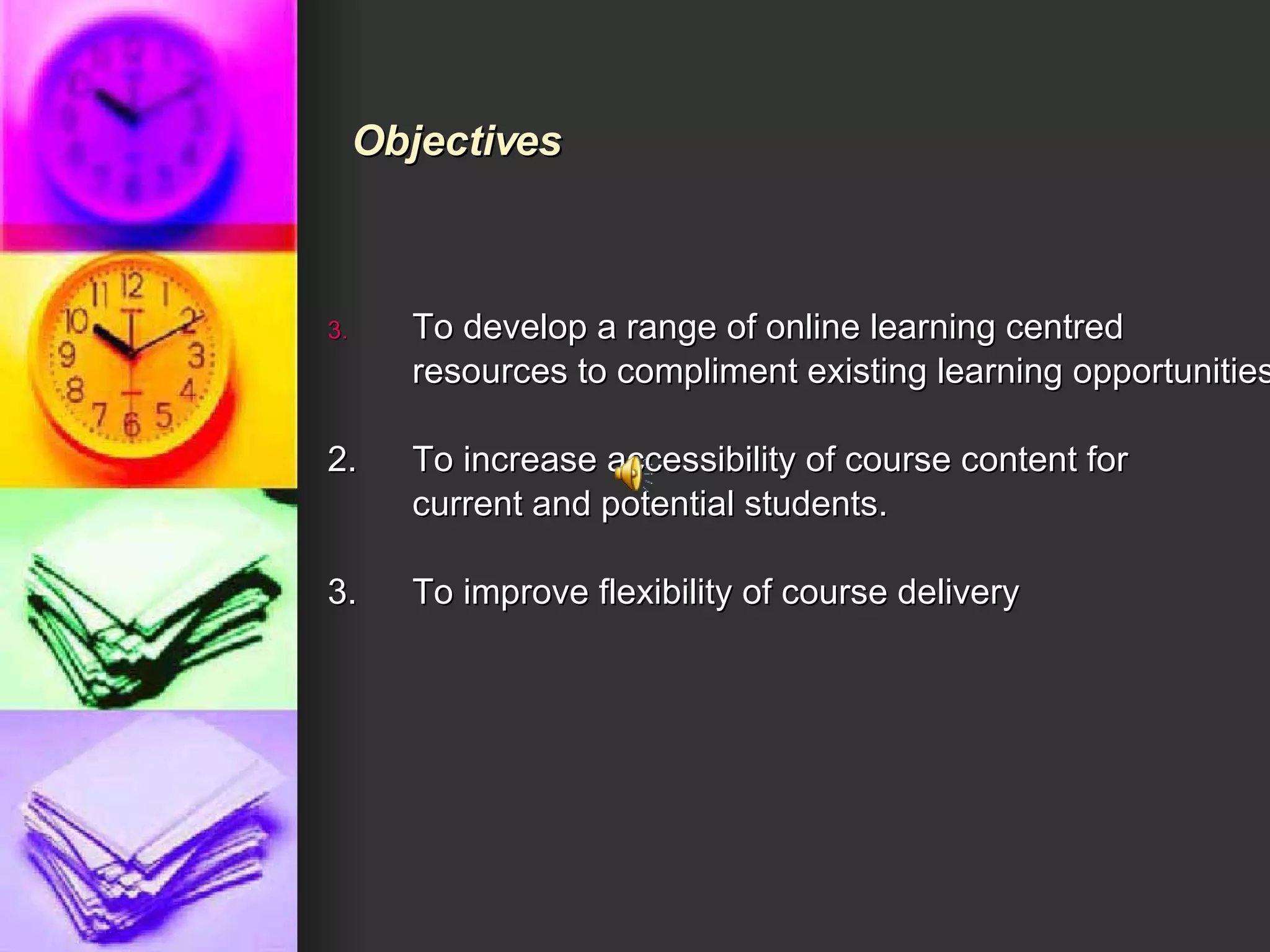 To develop a range of online learning centred  resources to compliment existing learning opportunities 2. To increase accessibility of course content for current and potential students. 3. To improve flexibility of course delivery    Objectives 