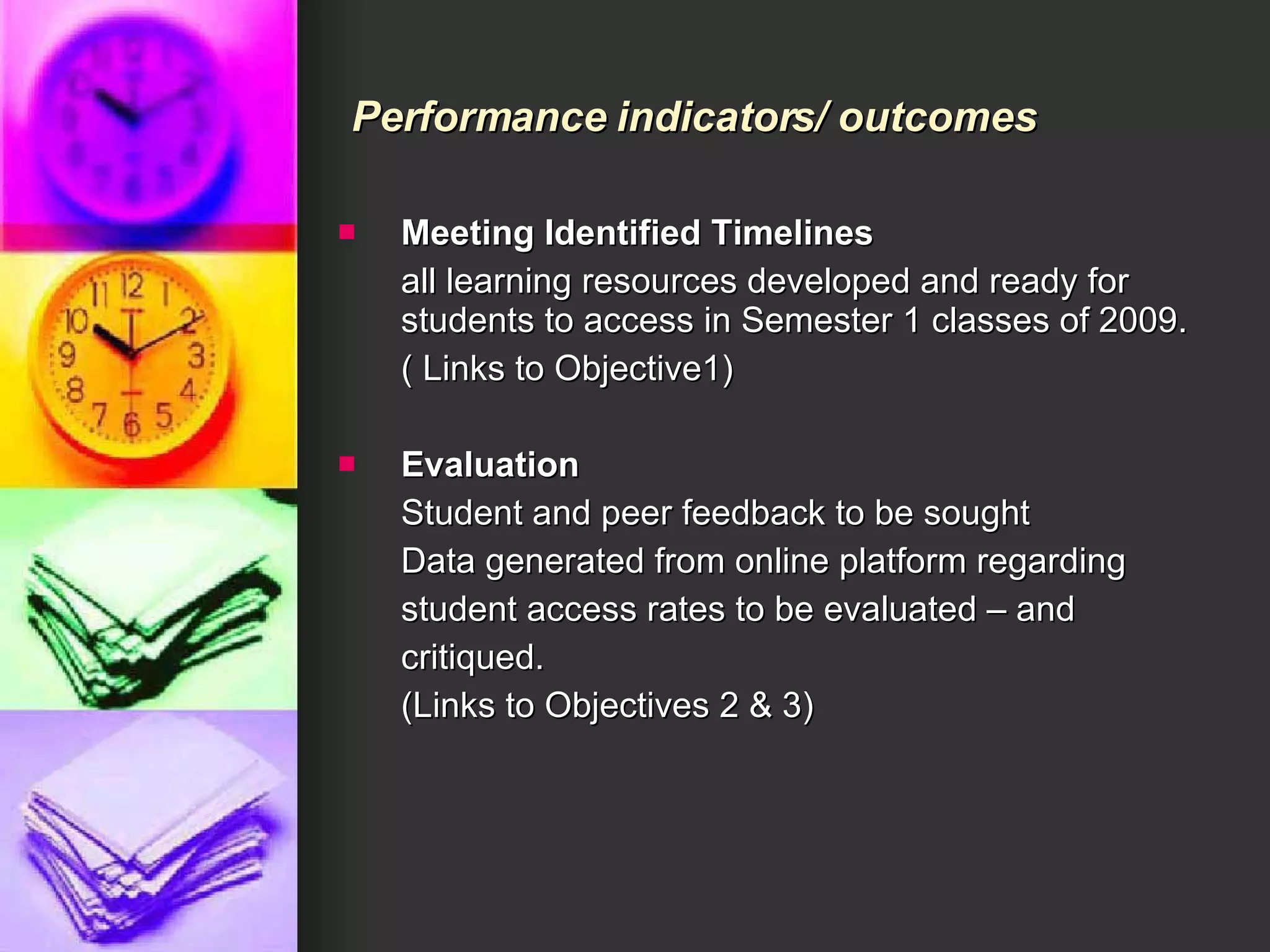 Meeting Identified Timelines all learning resources developed and ready for students to access in Semester 1 classes of 2009. ( Links to Objective1) Evaluation  Student and peer feedback to be sought Data generated from online platform regarding student access rates to be evaluated – and critiqued. (Links to Objectives 2 & 3) Performance indicators/ outcomes 