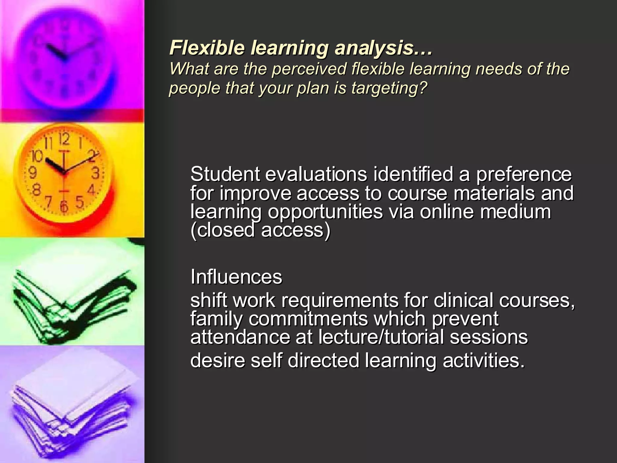 Student evaluations identified a preference for improve access to course materials and learning opportunities via online medium (closed access) Influences shift work requirements for clinical courses, family commitments which prevent attendance at lecture/tutorial sessions desire self directed learning activities. Flexible learning analysis… What are the perceived flexible learning needs of the people that your plan is targeting?  
