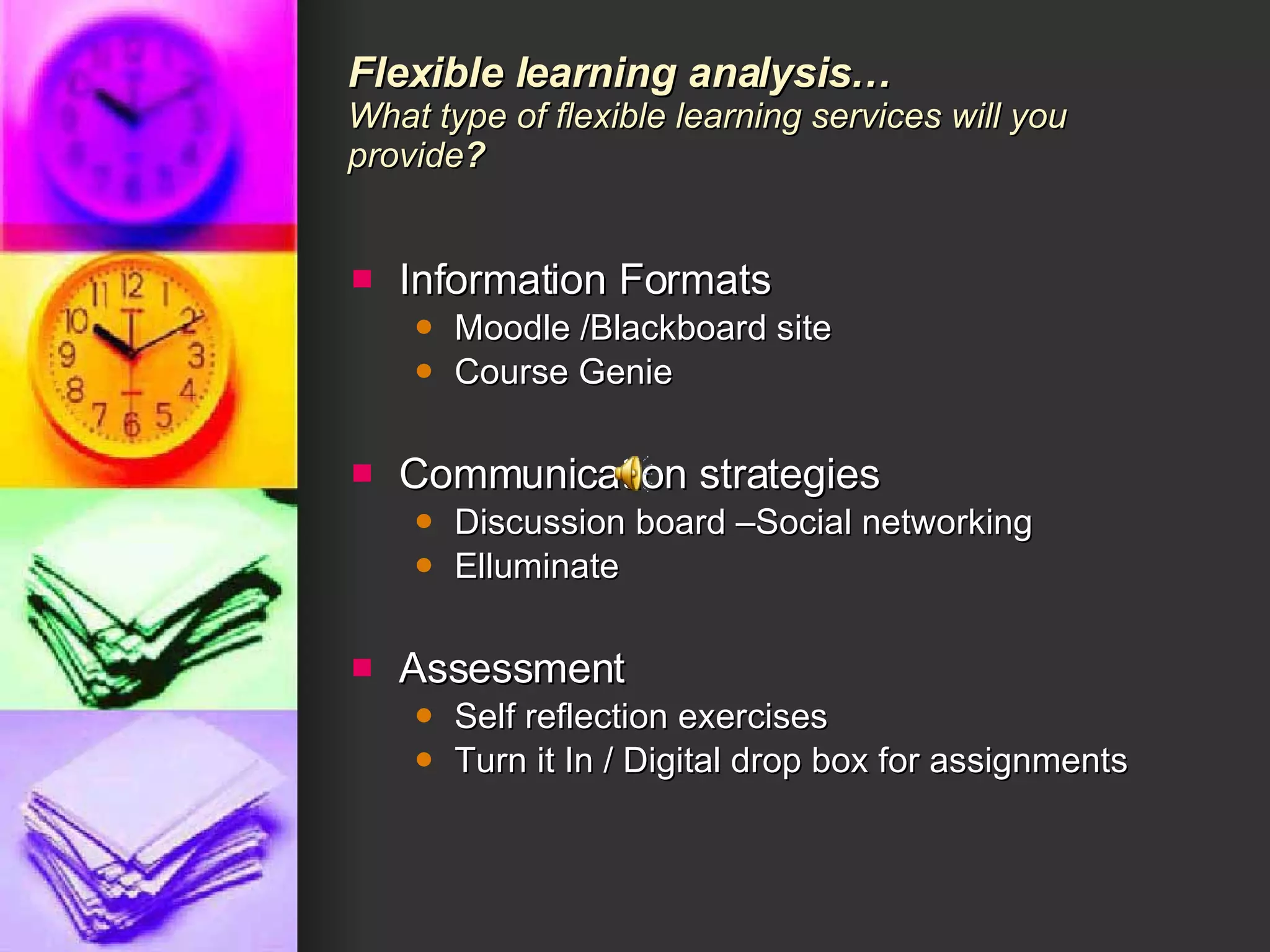 Flexible learning analysis… What type of flexible learning services will you provide ?  Information Formats  Moodle /Blackboard site Course Genie Communication strategies Discussion board –Social networking  Elluminate Assessment Self reflection exercises Turn it In / Digital drop box for assignments 