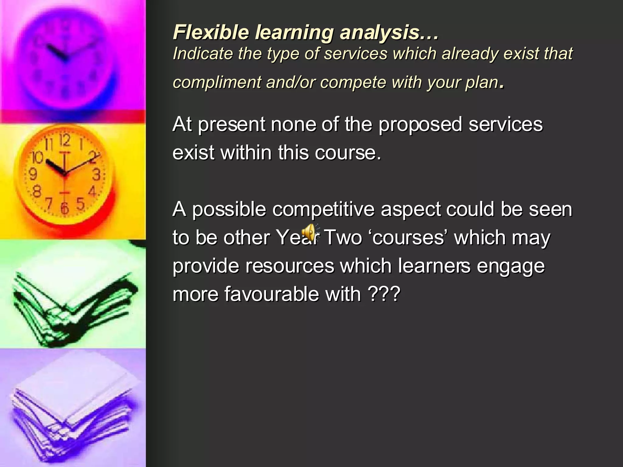 Flexible learning analysis… Indicate the type of services which already exist that compliment and/or compete with your plan .   At present none of the proposed services exist within this course.  A possible competitive aspect could be seen to be other Year Two ‘courses’ which may provide resources which learners engage more favourable with ??? 