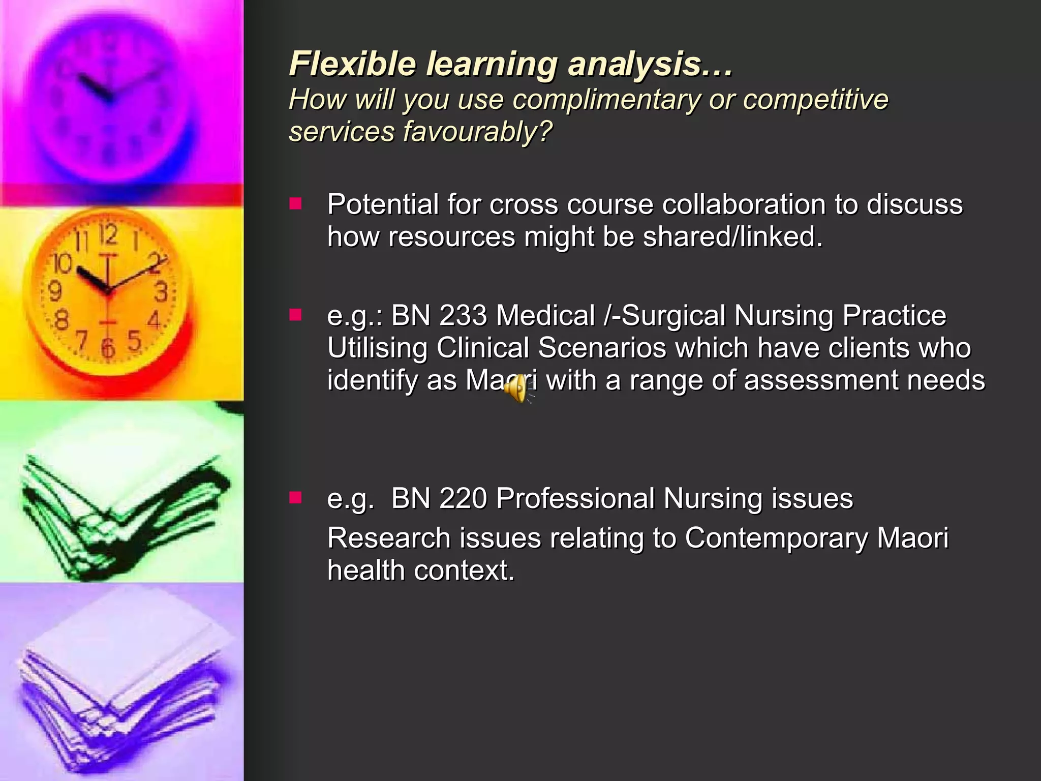 Flexible learning analysis… How will you use complimentary or competitive services favourably? Potential for cross course collaboration to discuss how resources might be shared/linked. e.g.: BN 233 Medical /-Surgical Nursing Practice Utilising Clinical Scenarios which have clients who identify as Maori with a range of assessment needs e.g.  BN 220 Professional Nursing issues  Research issues relating to Contemporary Maori health context.  